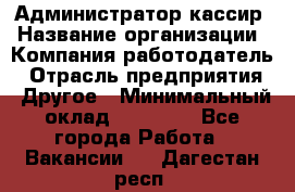 Администратор-кассир › Название организации ­ Компания-работодатель › Отрасль предприятия ­ Другое › Минимальный оклад ­ 15 000 - Все города Работа » Вакансии   . Дагестан респ.